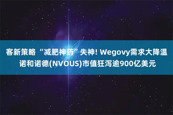 客新策略 “减肥神药”失神! Wegovy需求大降温 诺和诺德(NVOUS)市值狂泻逾900亿美元