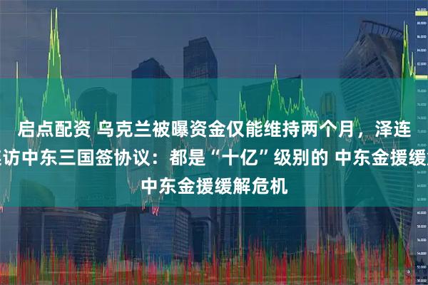 启点配资 乌克兰被曝资金仅能维持两个月，泽连斯基连访中东三国签协议：都是“十亿”级别的 中东金援缓解危机