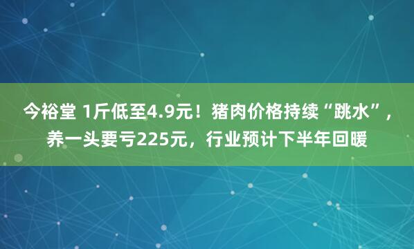 今裕堂 1斤低至4.9元！猪肉价格持续“跳水”，养一头要亏225元，行业预计下半年回暖