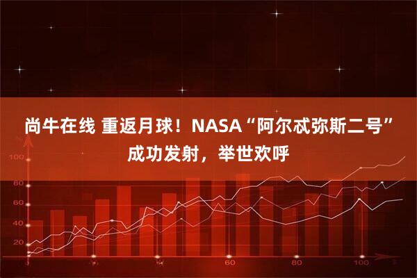 尚牛在线 重返月球！NASA“阿尔忒弥斯二号”成功发射，举世欢呼