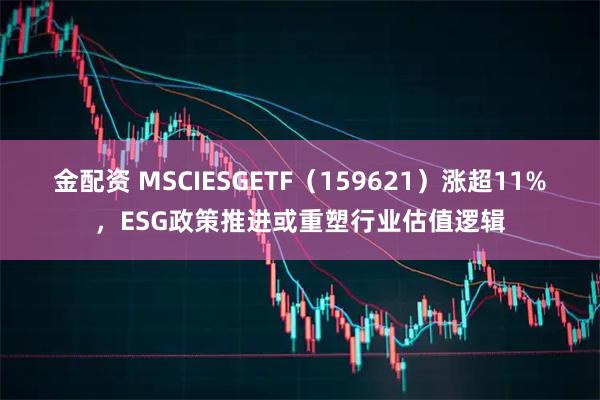 金配资 MSCIESGETF（159621）涨超11%，ESG政策推进或重塑行业估值逻辑