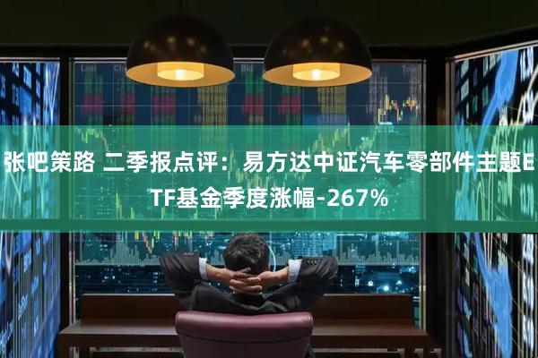 张吧策路 二季报点评：易方达中证汽车零部件主题ETF基金季度涨幅-267%