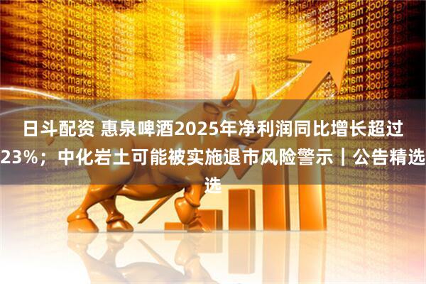 日斗配资 惠泉啤酒2025年净利润同比增长超过23%；中化岩土可能被实施退市风险警示｜公告精选