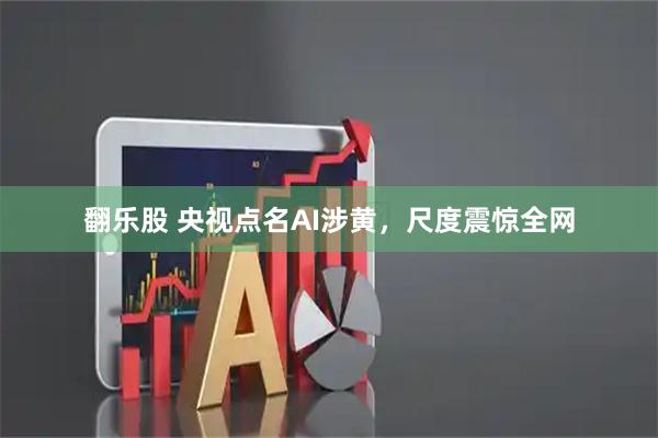 翻乐股 央视点名AI涉黄，尺度震惊全网