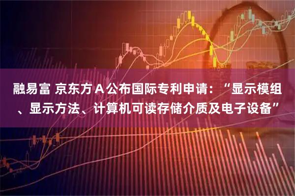 融易富 京东方Ａ公布国际专利申请：“显示模组、显示方法、计算机可读存储介质及电子设备”